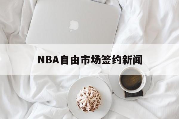 NBA自由市场签约新闻(nba自由市场签约新闻最新消息)
